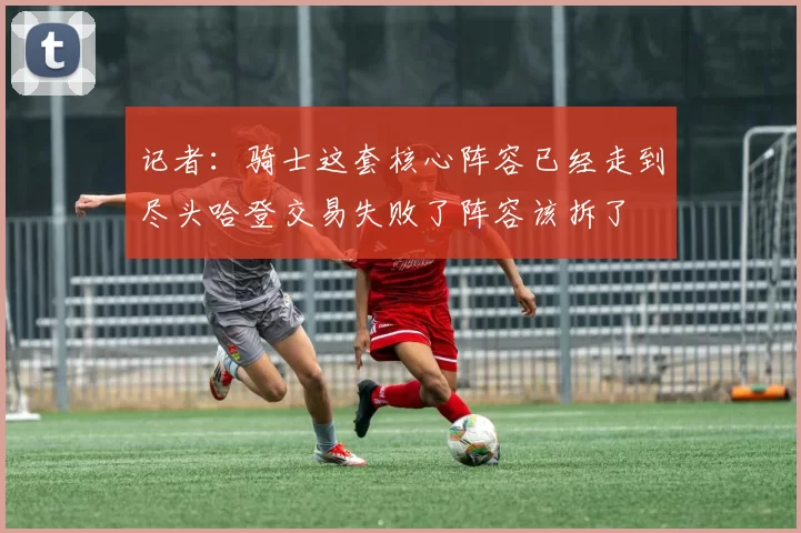 记者：骑士这套核心阵容已经走到尽头哈登交易失败了阵容该拆了