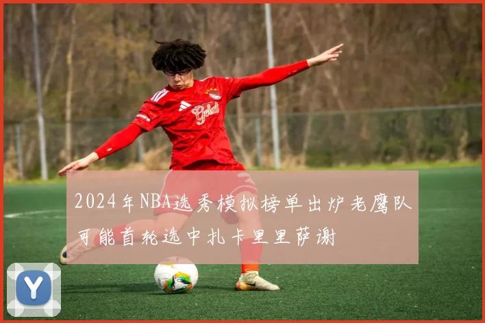 2024年NBA选秀模拟榜单出炉老鹰队可能首轮选中扎卡里里萨谢