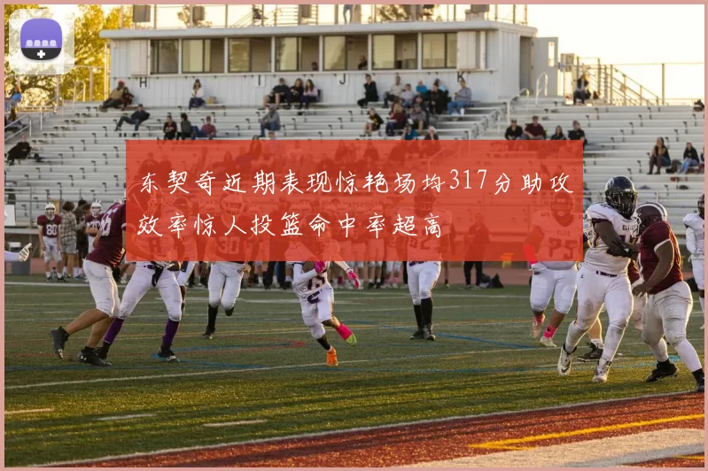 东契奇近期表现惊艳场均317分助攻效率惊人投篮命中率超高