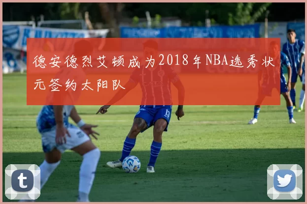 德安德烈艾顿成为2018年NBA选秀状元签约太阳队