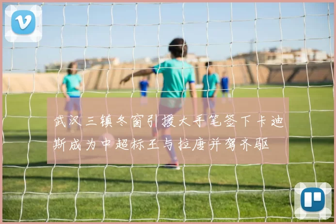 武汉三镇冬窗引援大手笔签下卡迪斯成为中超标王与拉唐并驾齐驱