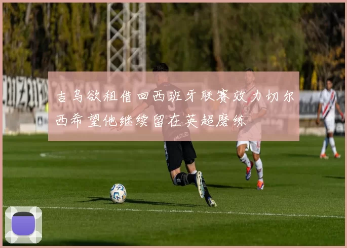 吉乌欲租借回西班牙联赛效力切尔西希望他继续留在英超磨练