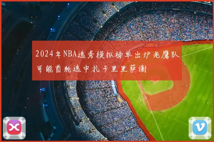 2024年NBA选秀模拟榜单出炉老鹰队可能首轮选中扎卡里里萨谢