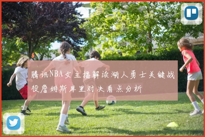 腾讯NBA女主播解读湖人勇士关键战役詹姆斯库里对决看点分析