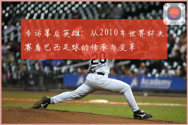 专访幕后英雄：从2010年世界杯决赛看巴西足球的传承与变革