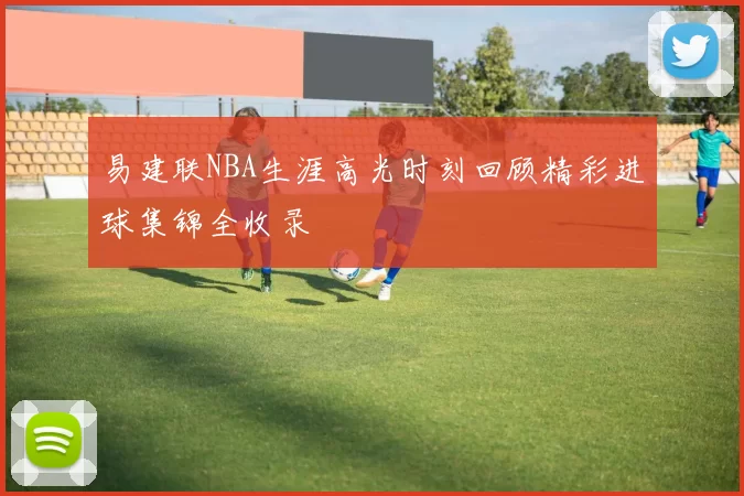 易建联NBA生涯高光时刻回顾精彩进球集锦全收录
