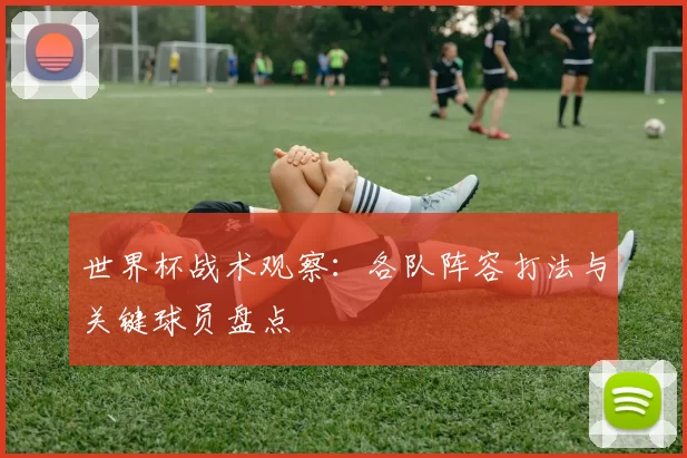 世界杯战术观察:各队阵容打法与关键球员盘点