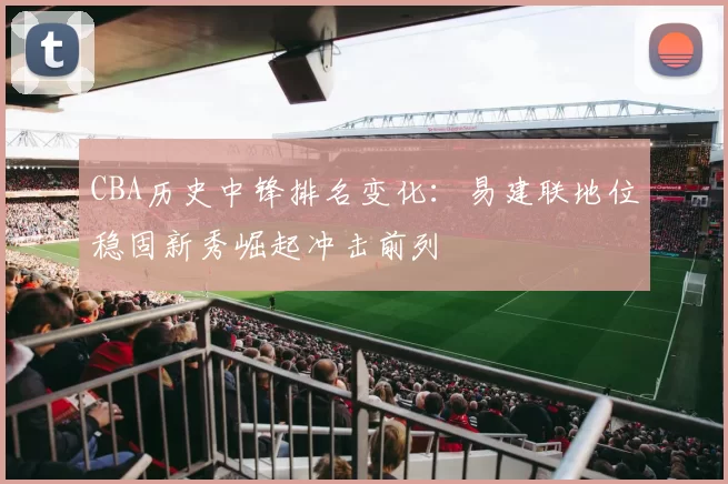CBA历史中锋排名变化：易建联地位稳固新秀崛起冲击前列