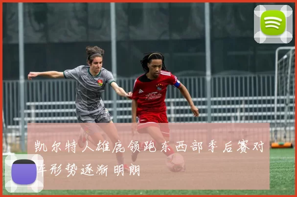 凯尔特人雄鹿领跑东西部季后赛对阵形势逐渐明朗