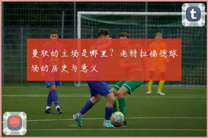 曼联的主场是哪里？老特拉福德球场的历史与意义