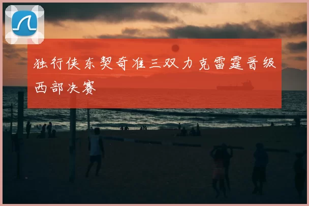 独行侠东契奇准三双力克雷霆晋级西部决赛