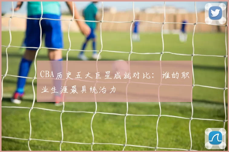 CBA历史五大巨星成就对比：谁的职业生涯最具统治力