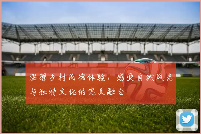 温馨乡村民宿体验，感受自然风光与独特文化的完美融合