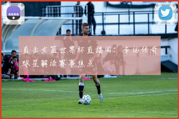 直击女篮世界杯直播间:专访传奇球星解读赛事焦点