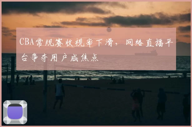 CBA常规赛收视率下滑，网络直播平台争夺用户成焦点