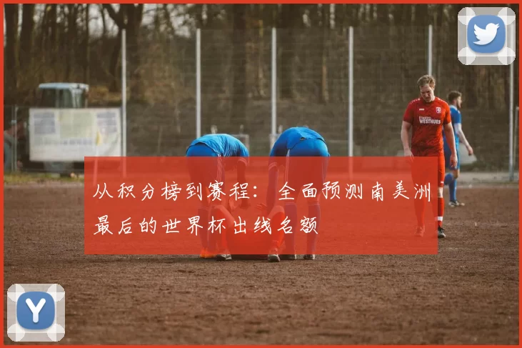 从积分榜到赛程:全面预测南美洲最后的世界杯出线名额