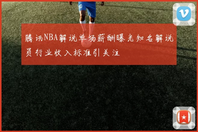 腾讯NBA解说单场薪酬曝光知名解说员行业收入标准引关注