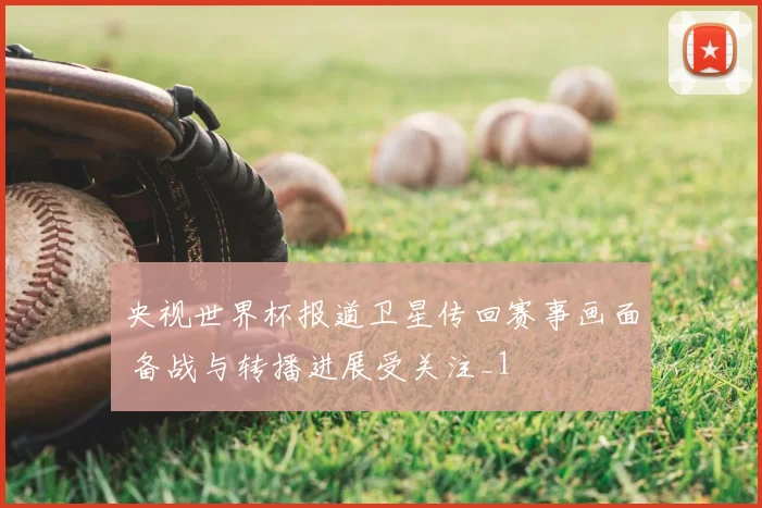 央视世界杯报道卫星传回赛事画面 备战与转播进展受关注_1