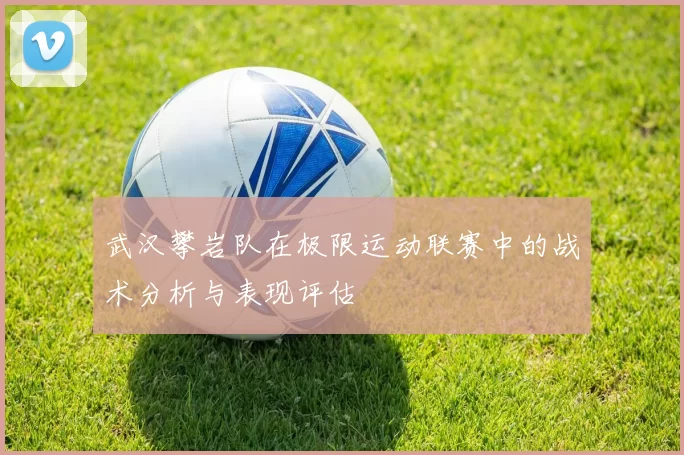 武汉攀岩队在极限运动联赛中的战术分析与表现评估