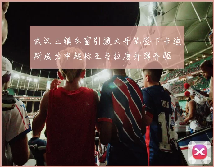 武汉三镇冬窗引援大手笔签下卡迪斯成为中超标王与拉唐并驾齐驱