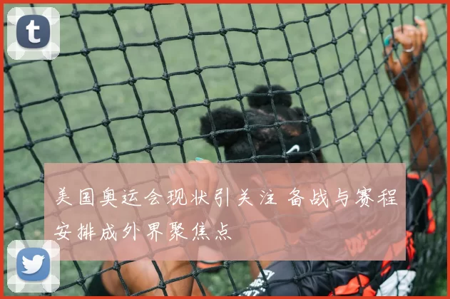 美国奥运会现状引关注 备战与赛程安排成外界聚焦点