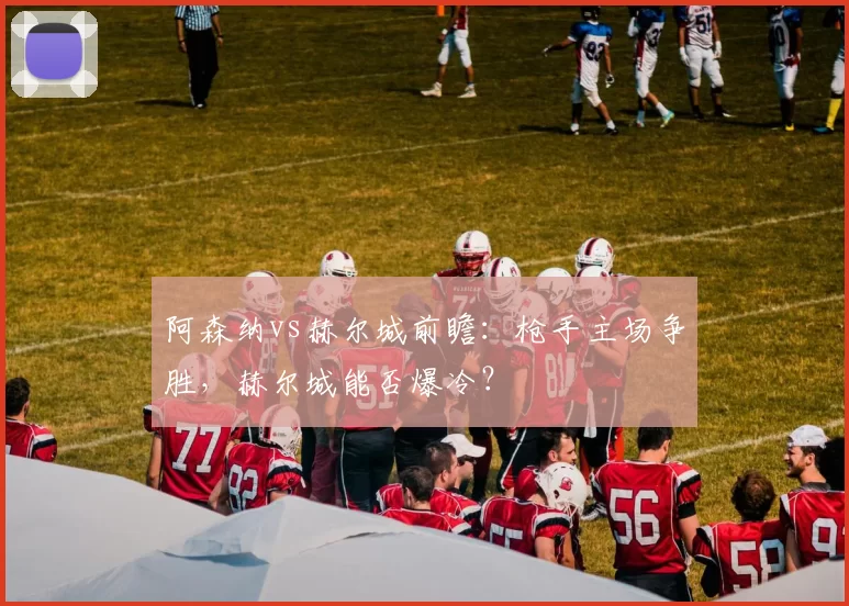 阿森纳vs赫尔城前瞻:枪手主场争胜,赫尔城能否爆冷?
