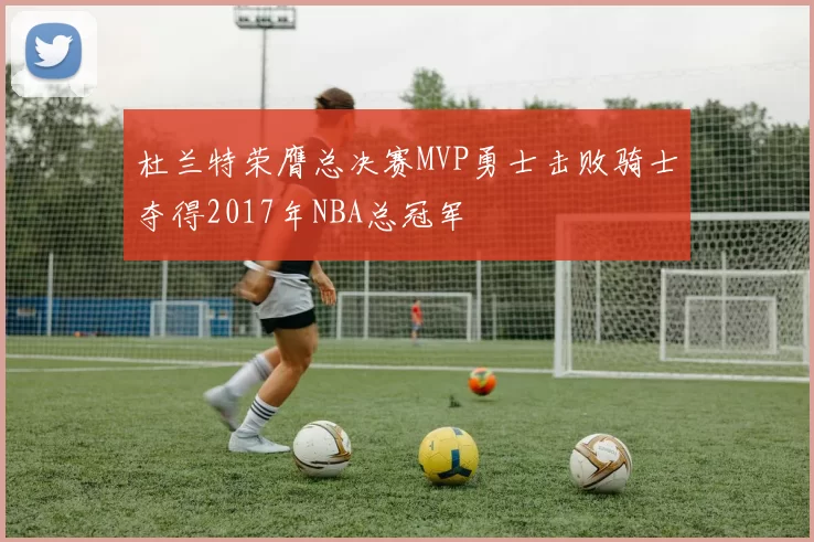 杜兰特荣膺总决赛MVP勇士击败骑士夺得2017年NBA总冠军