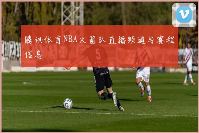 腾讯体育NBA火箭队直播频道与赛程信息
