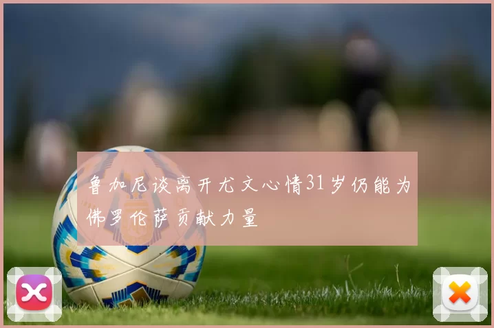 鲁加尼谈离开尤文心情31岁仍能为佛罗伦萨贡献力量