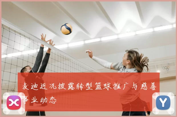 麦迪近况披露转型篮球推广与慈善事业动态
