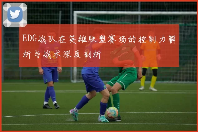 EDG战队在英雄联盟赛场的控制力解析与战术深度剖析