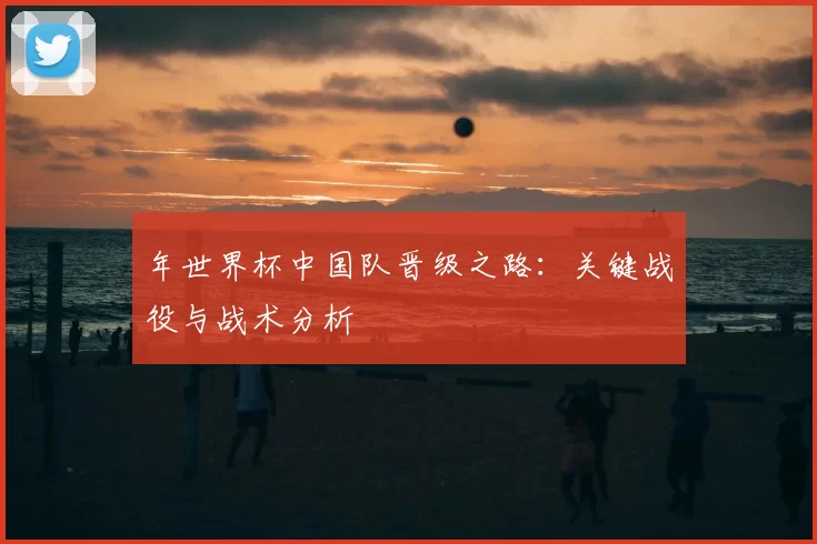 年世界杯中国队晋级之路：关键战役与战术分析