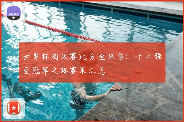 世界杯淘汰赛比分全记录：十六强至冠军之路赛果汇总