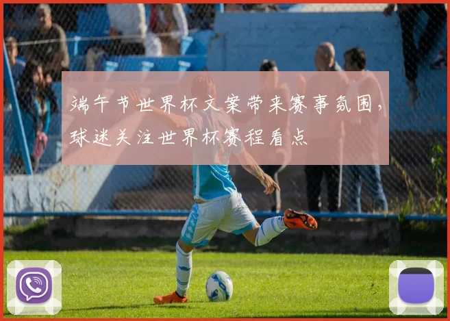 端午节世界杯文案带来赛事氛围,球迷关注世界杯赛程看点