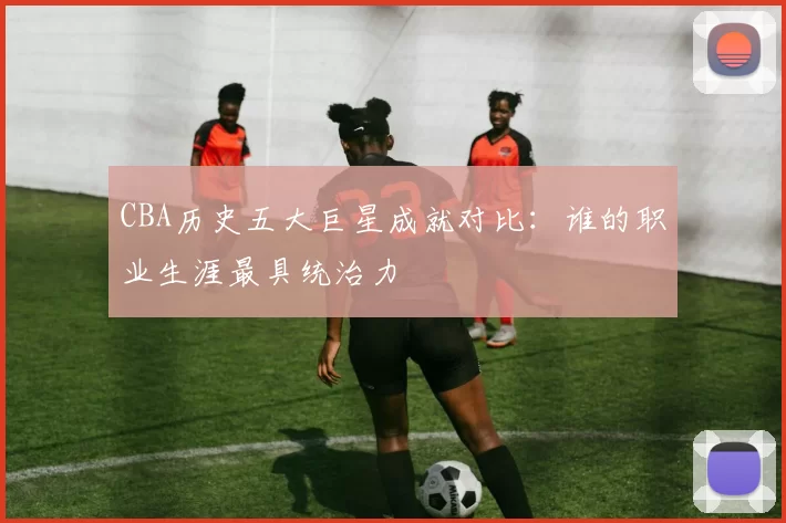 CBA历史五大巨星成就对比：谁的职业生涯最具统治力