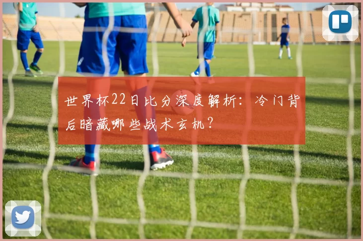 世界杯22日比分深度解析：冷门背后暗藏哪些战术玄机？