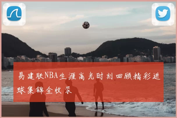 易建联NBA生涯高光时刻回顾精彩进球集锦全收录