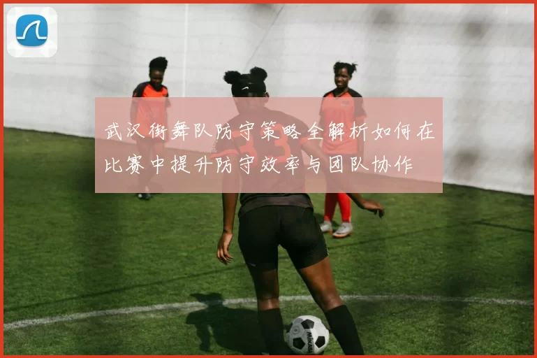 武汉街舞队防守策略全解析如何在比赛中提升防守效率与团队协作
