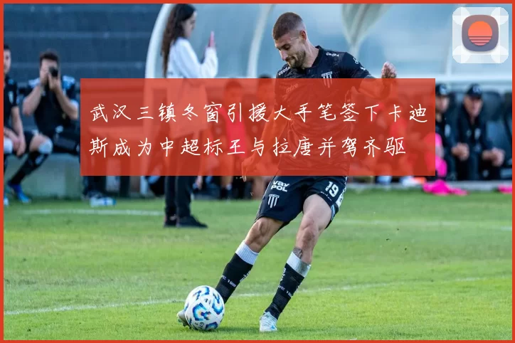 武汉三镇冬窗引援大手笔签下卡迪斯成为中超标王与拉唐并驾齐驱