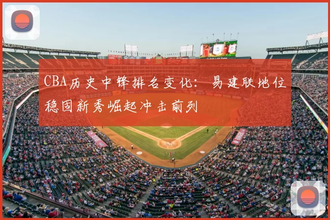 CBA历史中锋排名变化：易建联地位稳固新秀崛起冲击前列
