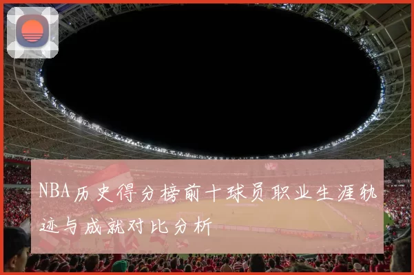 NBA历史得分榜前十球员职业生涯轨迹与成就对比分析