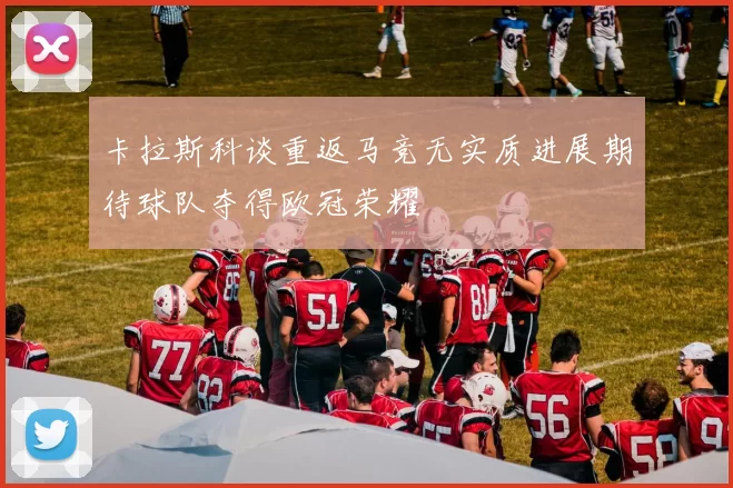 卡拉斯科谈重返马竞无实质进展期待球队夺得欧冠荣耀