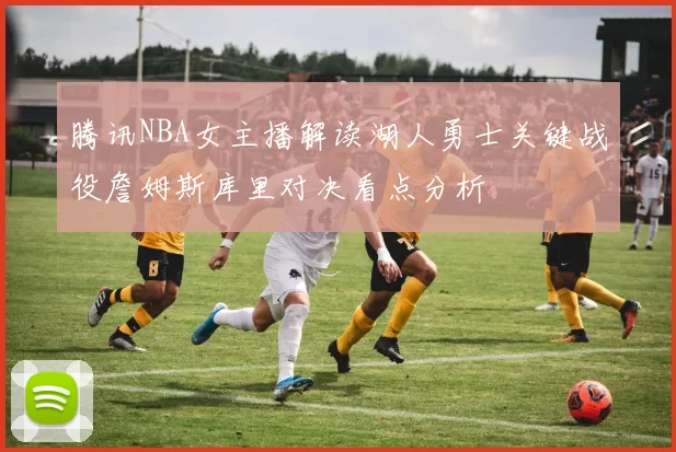 腾讯NBA女主播解读湖人勇士关键战役詹姆斯库里对决看点分析