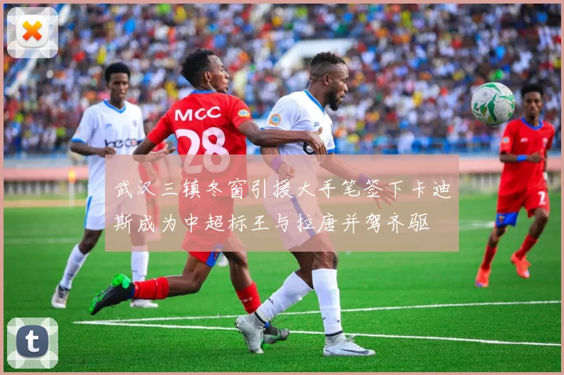 武汉三镇冬窗引援大手笔签下卡迪斯成为中超标王与拉唐并驾齐驱