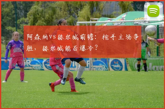 阿森纳vs赫尔城前瞻:枪手主场争胜,赫尔城能否爆冷?