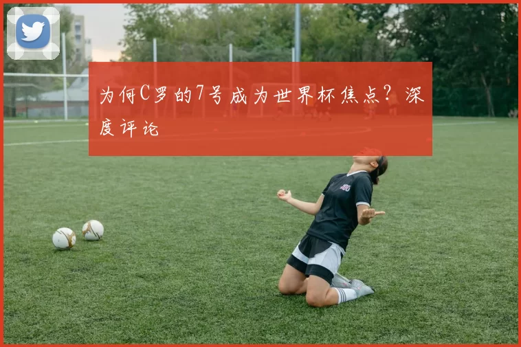 为何C罗的7号成为世界杯焦点？深度评论