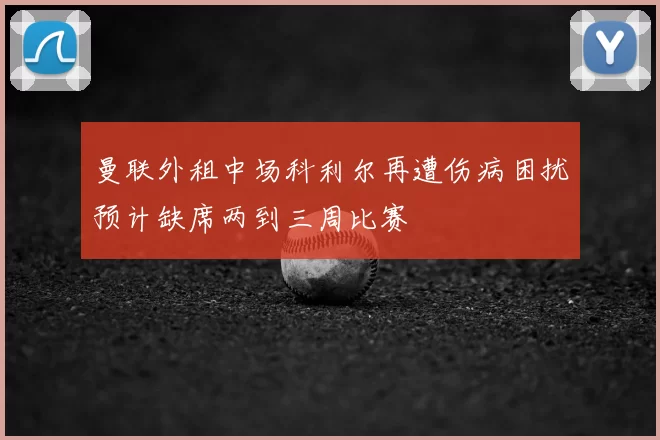 曼联外租中场科利尔再遭伤病困扰预计缺席两到三周比赛